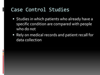 Case Control Studies
 Studies in which patients who already have a
specific condition are compared with people
who do not
 Rely on medical records and patient recall for
data collection
 
