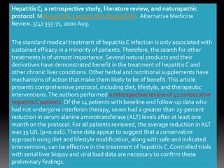 Hepatitis C; a retrospective study, literature review, and naturopathic
protocol. MillimanWB. Lamson DW. Brignall MS. Alternative Medicine
Review. 5(4):355-71, 2000 Aug.
The standard medical treatment of hepatitis C infection is only associated with
sustained efficacy in a minority of patients.Therefore, the search for other
treatments is of utmost importance. Several natural products and their
derivatives have demonstrated benefit in the treatment of hepatitis C and
other chronic liver conditions.Other herbal and nutritional supplements have
mechanisms of action that make them likely to be of benefit.This article
presents comprehensive protocol, including diet, lifestyle, and therapeutic
interventions.The authors performed a retrospective review of 41 consecutive
hepatitis C patients. Of the 14 patients with baseline and follow-up data who
had not undergone interferon therapy, seven had a greater than 25-percent
reduction in serum alanine aminotransferase (ALT) levels after at least one
month on the protocol. For all patients reviewed, the average reduction in ALT
was 35 U/L (p=0.026).These data appear to suggest that a conservative
approach using diet and lifestyle modification, along with safe and indicated
interventions, can be effective in the treatment of hepatitis C. Controlled trials
with serial liver biopsy and viral load data are necessary to confirm these
preliminary findings.
 
