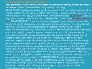 Kristal AR, Littman AJ, Benitez D, White E.
Yoga practice is associated with attenuated weight gain in healthy, middle-aged men
and women. AlternTher Health Med. 2005 Jul-Aug;11(4):28-33.
BACKGROUND:Yoga is promoted or weight maintenance, but there is little evidence of its
efficacy. OBJECTIVE:To examine whether yoga practice is associated with lower mean 10-
year weight gain after age 45. PARTICIPANTS: Participants included 15,550 adults, aged 53
to 57 years, recruited to theVitamin and Lifestyle (VITAL) cohort study between 2000 and
2002. MEASUREMENTS: Physical activity (including yoga) during the past 10 years, diet,
height, and weight at recruitment and at ages 30 and 45. All measures were based on self-
reporting, and past weight was retrospectively ascertained. METHODS: Multiple
regression analyses were used to examined covariate-adjusted associations between yoga
practice and weight change from age 45 to recruitment, and polychotomous logistic
regression was used to examine associations of yoga practice with the relative odds of
weight maintenance (within 5%) and weight loss (> 5%) compared to weight gain.
RESULTS:Yoga practice for four or more years was associated with a 3.1-lb lower weight
gain among normal weight (BMI < 25) participants [9.5 lbs versus 12.6 Ibs] and an 18.5-lb
lower weight gain among overweight participants [-5.0 lbs versus 13.5 Ibs] (both P for
trend <.001). Among overweight individuals, 4+ years of yoga practice was associated with
a relative odds of 1.85 (95% confidence interval [CI] 0.63-5.42) for weight maintenance
(within 5%) and 3.88 (95% Cl 1.30-9.88) for weight loss (> 5%) compared to weight gain (P
for trend .026 and .003, respectively).CONCLUSIONS: Regular yoga practice was
associated with attenuated weight gain, most strongly among individuals who were
overweight. Although causal inference from this observational study is not possible,
results are consistent with the hypothesis that regular yoga practice can benefit
individuals who wish to maintain or lose weight.
 