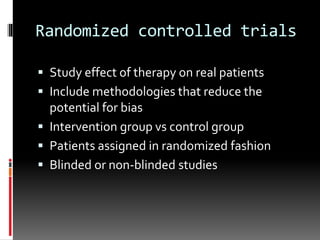 Randomized controlled trials
 Study effect of therapy on real patients
 Include methodologies that reduce the
potential for bias
 Intervention group vs control group
 Patients assigned in randomized fashion
 Blinded or non-blinded studies
 