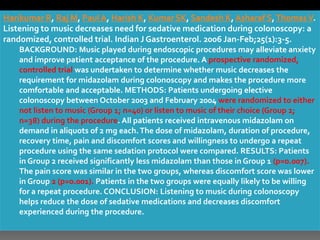 Harikumar R, Raj M, Paul A, Harish K, Kumar SK, Sandesh K, Asharaf S,ThomasV.
Listening to music decreases need for sedative medication during colonoscopy: a
randomized, controlled trial. Indian J Gastroenterol. 2006 Jan-Feb;25(1):3-5.
BACKGROUND: Music played during endoscopic procedures may alleviate anxiety
and improve patient acceptance of the procedure. A prospective randomized,
controlled trial was undertaken to determine whether music decreases the
requirement for midazolam during colonoscopy and makes the procedure more
comfortable and acceptable. METHODS: Patients undergoing elective
colonoscopy between October 2003 and February 2004 were randomized to either
not listen to music (Group 1; n=40) or listen to music of their choice (Group 2;
n=38) during the procedure. All patients received intravenous midazolam on
demand in aliquots of 2 mg each.The dose of midazolam, duration of procedure,
recovery time, pain and discomfort scores and willingness to undergo a repeat
procedure using the same sedation protocol were compared. RESULTS: Patients
in Group 2 received significantly less midazolam than those in Group 1 (p=0.007).
The pain score was similar in the two groups, whereas discomfort score was lower
in Group 2 (p=0.001). Patients in the two groups were equally likely to be willing
for a repeat procedure. CONCLUSION: Listening to music during colonoscopy
helps reduce the dose of sedative medications and decreases discomfort
experienced during the procedure.
 