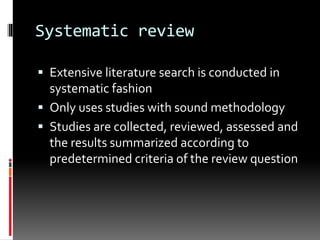 Systematic review
 Extensive literature search is conducted in
systematic fashion
 Only uses studies with sound methodology
 Studies are collected, reviewed, assessed and
the results summarized according to
predetermined criteria of the review question
 