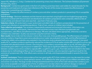 Jepson RG, Mihaljevic L, Craig J. Cranberries for preventing urinary tract infections. TheCochrane Database of Systematic
Reviews 2004, Issue 2.
Background: Cranberries (particularly in the form of cranberry juice) have been used widely for several decades for the
prevention and treatment of urinary tract infections (UTIs).The aim of this review is to assess the effectiveness of
cranberries in preventing such infections.
Objectives: To assess the effectiveness of cranberry juice and other cranberry products in preventing UTIs in susceptible
populations.
Search strategy: Electronic databases and the Internet were searched using English and non English language terms;
companies involved with the promotion and distribution of cranberry preparations were contacted; reference lists of
review articles and relevant trials were searched…searched in February 2003.
Selection criteria: All randomised or quasi randomised controlled trials of cranberry juice/products for the prevention of
urinary tract infections in susceptible populations.Trials of men, women or children were included.
Data collection and analysis: Two reviewers independently assessed and extracted information. Information was
collected on methods, participants, interventions and outcomes (urinary tract infections (symptomatic and
asymptomatic), side effects and adherence to therapy). RR were calculated where appropriate, otherwise a narrative
synthesis was undertaken. Quality was assessed using the Cochrane criteria.
Main results: Seven trials met the inclusion criteria (four cross-over, three parallel group).The effectiveness of cranberry
juice (or cranberry-lingonberry juice) versus placebo juice or water was evaluated in six trials, and the effectiveness of
cranberries tablets versus placebo was evaluated in two trials (one study evaluated both juice and tablets). In two good
quality RCTs, cranberry products significantly reduced the incidence of UTIs at twelve months (RR 0.61 95% CI:0.40 to 0.91)
compared with placebo/control in women. One trial gave 7.5 g cranberry concentrate daily (in 50 ml), the other gave 1:30
concentrate given either in 250 ml juice or in tablet form.There was no significant difference in the incidence of UTIs
between cranberry juice versus cranberry capsules (RR 1.11 95% CI:0.49 to 2.50). Five trials were not included in the meta-
analyses due to methodological flaws or lack of available data. However, only one reported a significant result for the
outcome of symptomatic UTIs. Side effects were common in all trials, and dropouts/withdrawals in several of the trials
were high.
Authors' conclusions: There is some evidence from two good quality RCTs that cranberry juice may decrease the number
of symptomatic UTIs over a 12 month period in women. If it is effective for other groups such as children and elderly men
and women is not clear.The large number of dropouts/withdrawals from some of the trials indicates that cranberry juice
may not be acceptable over long periods of time. In addition it is not clear what is the optimum dosage or method of
administration (e.g. juice or tablets). Further properly designed trials with relevant outcomes are needed.
 