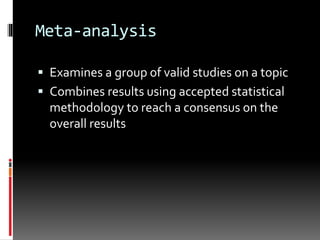 Meta-analysis
 Examines a group of valid studies on a topic
 Combines results using accepted statistical
methodology to reach a consensus on the
overall results
 