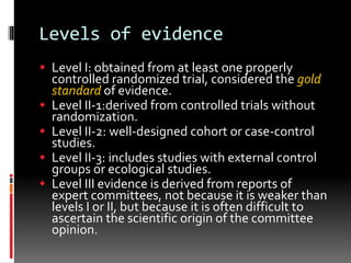 Levels of evidence
 Level I: obtained from at least one properly
controlled randomized trial, considered the gold
standard of evidence.
 Level II-1:derived from controlled trials without
randomization.
 Level II-2: well-designed cohort or case-control
studies.
 Level II-3: includes studies with external control
groups or ecological studies.
 Level III evidence is derived from reports of
expert committees, not because it is weaker than
levels I or II, but because it is often difficult to
ascertain the scientific origin of the committee
opinion.
 