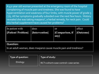 A 42-year old woman presented at the emergency room of the hospital
complaining of muscle pain and tiredness. She was found to have
hyperventilation and weakness of four limbs, with muscle power of grade 5
( )/5. All her symptoms gradually subsided over the next few hours. History
revealed she was taking maqianzi', a herbal remedy, for neck pain. Could
this herbal supplement have caused her problems?
In patient with
[Patient/ Problem]
does
[Intervention]
or
[Comparison, if
any]
affect
[Outcome]
Question:
In an adult woman, does maqianzi cause muscle pain and tiredness?
Type of question: Type of study:
Etiology RCT>cohort>case control> case series
 