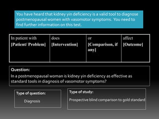 You have heard that kidney yin deficiency is a valid tool to diagnose
postmenopausal women with vasomotor symptoms. You need to
find further information on this test.
In patient with
[Patient/ Problem]
does
[Intervention]
or
[Comparison, if
any]
affect
[Outcome]
Question:
In a postmenopausal woman is kidney yin deficiency as effective as
standard tools in diagnosis of vasomotor symptoms?
Type of question: Type of study:
Diagnosis Prospective blind comparison to gold standard
 