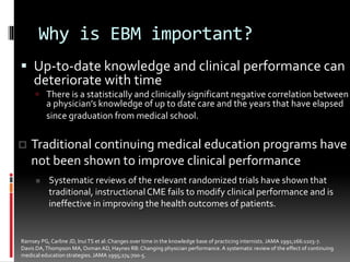 Why is EBM important?
 Up-to-date knowledge and clinical performance can
deteriorate with time
 There is a statistically and clinically significant negative correlation between
a physician’s knowledge of up to date care and the years that have elapsed
since graduation from medical school.
Ramsey PG, Carline JD, InuiTS et al: Changes over time in the knowledge base of practicing internists. JAMA 1991;266:1103-7.
Davis DA,Thompson MA,Oxman AD, Haynes RB: Changing physician performance.A systematic review of the effect of continuing
medical education strategies. JAMA 1995;274:700-5.
 Traditional continuing medical education programs have
not been shown to improve clinical performance
 Systematic reviews of the relevant randomized trials have shown that
traditional, instructionalCME fails to modify clinical performance and is
ineffective in improving the health outcomes of patients.
 