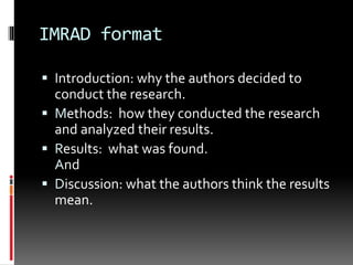 IMRAD format
 Introduction: why the authors decided to
conduct the research.
 Methods: how they conducted the research
and analyzed their results.
 Results: what was found.
And
 Discussion: what the authors think the results
mean.
 