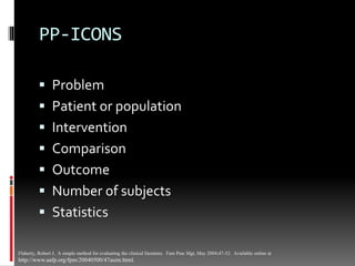 PP-ICONS
 Problem
 Patient or population
 Intervention
 Comparison
 Outcome
 Number of subjects
 Statistics
Flaherty, Robert J. A simple method for evaluating the clinical literature. Fam Prac Mgt, May 2004;47-52. Available online at
http://www.aafp.org/fpm/20040500/47asim.html.
 