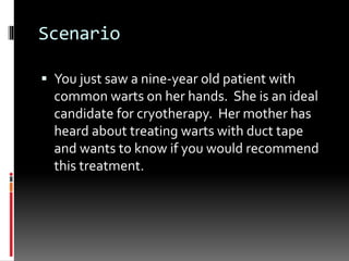 Scenario
 You just saw a nine-year old patient with
common warts on her hands. She is an ideal
candidate for cryotherapy. Her mother has
heard about treating warts with duct tape
and wants to know if you would recommend
this treatment.
 