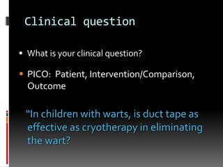 Clinical question
 What is your clinical question?
“In children with warts, is duct tape as
effective as cryotherapy in eliminating
the wart?
 PICO: Patient, Intervention/Comparison,
Outcome
 