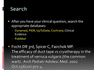 Search
 After you have your clinical question, search the
appropriate databases:
 Dynamed, PIER, UpToDate, Cochrane, Clinical
Evidence
 PubMed
 Focht DR 3rd, Spicer C, Fairchok MP.
The efficacy of duct tape vs cryotherapy in the
treatment of verruca vulgaris (the common
wart). Arch PediatrAdolesc Med. 2002
Oct;156(10):971-4.
 
