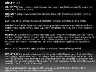  OBJECTIVE:To determine if application of duct tape is as effective as cryotherapy in the
treatment of common warts.
DESIGN: A prospective, randomized controlled trial with 2 treatment arms for warts in
children.
SETTING:The general pediatric and adolescent clinics at a military medical center.
PATIENTS: A total of 61 patients (age range, 3-22 years) were enrolled in the study from
October 31, 2000, to July 25, 2001; 51 patients completed the study and were available for
analysis.
INTERVENTION: Patients were randomized using computer-generated codes to receive
either cryotherapy (liquid nitrogen applied to each wart for 10 seconds every 2-3 weeks) for
a maximum of 6 treatments or duct tape occlusion (applied directly to the wart) for a
maximum of 2 months. Patients had their warts measured at baseline and with return
visits.
MAIN OUTCOME MEASURE: Complete resolution of the wart being studied.
 RESULTS:Of the 51 patients completing the study, 26 (51%) were treated with duct tape,
and 25 (49%) were treated with cryotherapy.Twenty-two patients (85%) in the duct tape
arm vs 15 patients (60%) enrolled in the cryotherapy arm had complete resolution of their
warts (P =.05 by chi(2) analysis).The majority of warts that responded to either therapy did
so within the first month of treatment.
CONCLUSION: Duct tape occlusion therapy was significantly more effective than
cryotherapy for treatment of the common wart.
Abstract
 