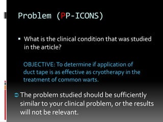 Problem (PP-ICONS)
 What is the clinical condition that was studied
in the article?
OBJECTIVE:To determine if application of
duct tape is as effective as cryotherapy in the
treatment of common warts.
 The problem studied should be sufficiently
similar to your clinical problem, or the results
will not be relevant.
 