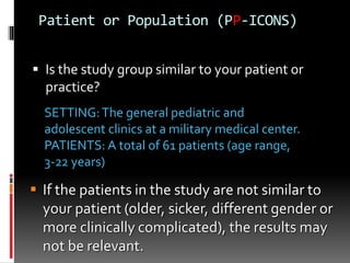 Patient or Population (PP-ICONS)
 Is the study group similar to your patient or
practice?
SETTING:The general pediatric and
adolescent clinics at a military medical center.
PATIENTS: A total of 61 patients (age range,
3-22 years)
 If the patients in the study are not similar to
your patient (older, sicker, different gender or
more clinically complicated), the results may
not be relevant.
 