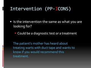 Intervention (PP-ICONS)
 Is the intervention the same as what you are
looking for?
 Could be a diagnostic test or a treatment
The patient’s mother has heard about
treating warts with duct tape and wants to
know if you would recommend this
treatment.
 