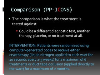Comparison (PP-ICONS)
 The comparison is what the treatment is
tested against.
 Could be a different diagnostic test, another
therapy, placebo, or no treatment at all.
INTERVENTION: Patients were randomized using
computer-generated codes to receive either
cryotherapy (liquid nitrogen applied to each wart for
10 seconds every 2-3 weeks) for a maximum of 6
treatments or duct tape occlusion (applied directly to
the wart) for a maximum of 2 months.
 