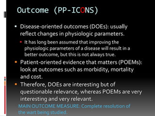 Outcome (PP-ICONS)
 Disease-oriented outcomes (DOEs): usually
reflect changes in physiologic parameters.
 It has long been assumed that improving the
physiologic parameters of a disease will result in a
better outcome, but this is not always true.
 Patient-oriented evidence that matters (POEMs):
look at outcomes such as morbidity, mortality
and cost.
 Therefore, DOEs are interesting but of
questionable relevance, whereas POEMs are very
interesting and very relevant.
MAIN OUTCOME MEASURE: Complete resolution of
the wart being studied.
 