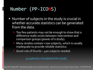 Number (PP-ICONS)
 Number of subjects in the study is crucial in
whether accurate statistics can be generated
from the data.
 Too few patients may not be enough to show that a
difference really exists between intervention and
comparison groups (power of a study).
 Many studies contain <100 subjects, which is usually
inadequate to provide reliable statistics.
 Good rule of thumb – 400 subjects needed.
Krejcie RV, Morgan DW. Determining sample size for research activities. Educational and Psychological Measurements. 1970;30:607-610.
51 patients completed the study
 