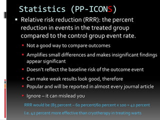 Statistics (PP-ICONS)
 Relative risk reduction (RRR): the percent
reduction in events in the treated group
compared to the control group event rate.
 Not a good way to compare outcomes
 Amplifies small differences and makes insignificant findings
appear significant
 Doesn’t reflect the baseline risk of the outcome event
 Can make weak results look good, therefore
 Popular and will be reported in almost every journal article
 Ignore – it can mislead you
RRR would be (85 percent – 60 percent/60 percent x 100 = 42 percent
I.e. 42 percent more effective than cryotherapy in treating warts
 