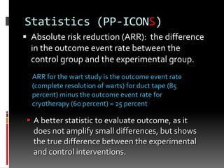 Statistics (PP-ICONS)
 Absolute risk reduction (ARR): the difference
in the outcome event rate between the
control group and the experimental group.
 A better statistic to evaluate outcome, as it
does not amplify small differences, but shows
the true difference between the experimental
and control interventions.
ARR for the wart study is the outcome event rate
(complete resolution of warts) for duct tape (85
percent) minus the outcome event rate for
cryotherapy (60 percent) = 25 percent
 