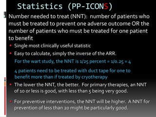 Statistics (PP-ICONS)
 Number needed to treat (NNT): number of patients who
must be treated to prevent one adverse outcome OR the
number of patients who must be treated for one patient
to benefit
 Single most clinically useful statistic
 Easy to calculate, simply the inverse of the ARR.
For the wart study, the NNT is 1/25 percent = 1/0.25 = 4
4 patients need to be treated with duct tape for one to
benefit more than if treated by cryotherapy
 The lower the NNT, the better. For primary therapies, an NNT
of 10 or less is good, with less than 5 being very good.
 For preventive interventions, the NNT will be higher. A NNT for
prevention of less than 20 might be particularly good.
 
