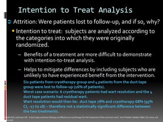 Intention to Treat Analysis
 Attrition: Were patients lost to follow-up, and if so, why?
Intention to treat: subjects are analyzed according to
the categories into which they were originally
randomized.
– Benefits of a treatment are more difficult to demonstrate
with intention-to-treat analysis.
– Helps to mitigate differences by including subjects who are
unlikely to have experienced benefit from the intervention.
Six patients from cryotherapy group and 4 patients from the duct tape
group were lost to follow-up (16% of patients).
Worst case scenario: 6 cryotherapy patients had wart resolution and the 4
duct tape patients had residual wart.
Wart resolution would then be: duct tape 78% and cryotherapy 68% (95%
CI, -17 to 28) – therefore not a statistically significant difference between
the two treatments.
Christakis DA, Lehmann HP. Is duct tape occlusion therapy as effective as cryotherapy for the treatment of the common wart? Arch Pediatr Adolesc Med, Oct 2002; vol.
156; 975-977.
 
