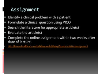 Assignment
 Identify a clinical problem with a patient
 Formulate a clinical question using PICO
 Search the literature for appropriate article(s)
 Evaluate the article(s)
 Complete the online assignment within two weeks after
date of lecture.
 http://biomedicallibrary.southalabama.edu/library/?q=ebmrotationsassignment
 