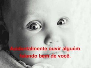 Acidentalmente ouvir alguém  falando bem de você.   