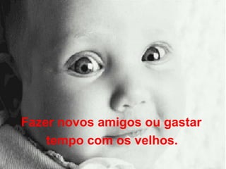 Fazer novos amigos ou gastar  tempo com os velhos.   