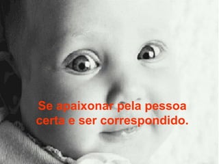 Se apaixonar pela pessoa certa e ser correspondido. 