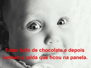 Fazer bolo de chocolate e depois  lamber a calda que ficou na panela.   