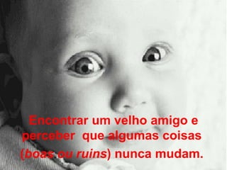 Encontrar um velho amigo e perceber  que algumas coisas  ( boas ou ruins ) nunca mudam.  