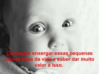 Conseguir enxergar essas pequenas coisas boas da vida e saber dar muito valor a isso.  