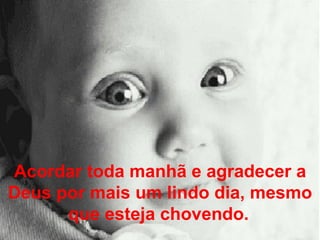 Acordar toda manhã e agradecer a Deus por mais um lindo dia, mesmo que esteja chovendo.   