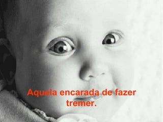 Aquela encarada de fazer tremer. 