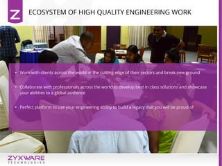 ECOSYSTEM OF HIGH QUALITY ENGINEERING WORK
●
Work with clients across the world at the cutting edge of their sectors and break new ground
●
Collaborate with professionals across the world to develop best in class solutions and showcase
your abilities to a global audience
●
Perfect platform to use your engineering ability to build a legacy that you will be proud of
 