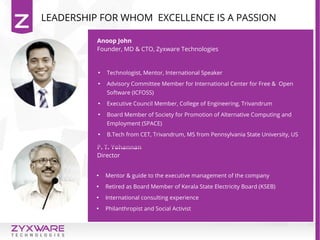 LEADERSHIP FOR WHOM EXCELLENCE IS A PASSION
Anoop John
Founder, MD & CTO, Zyxware Technologies
P. T. Yohannan
Director

Technologist, Mentor, International Speaker

Advisory Committee Member for International Center for Free & Open
Software (ICFOSS)

Executive Council Member, College of Engineering, Trivandrum

Board Member of Society for Promotion of Alternative Computing and
Employment (SPACE)

B.Tech from CET, Trivandrum, MS from Pennsylvania State University, US

Mentor & guide to the executive management of the company

Retired as Board Member of Kerala State Electricity Board (KSEB)

International consulting experience

Philanthropist and Social Activist
 