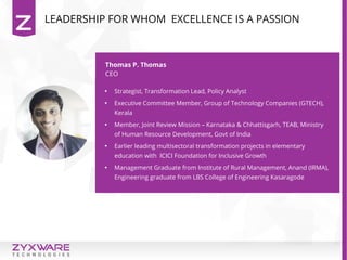 Thomas P. Thomas
CEO

Strategist, Transformation Lead, Policy Analyst

Executive Committee Member, Group of Technology Companies (GTECH),
Kerala

Member, Joint Review Mission – Karnataka & Chhattisgarh, TEAB, Ministry
of Human Resource Development, Govt of India

Earlier leading multisectoral transformation projects in elementary
education with ICICI Foundation for Inclusive Growth

Management Graduate from Institute of Rural Management, Anand (IRMA),
Engineering graduate from LBS College of Engineering Kasaragode
LEADERSHIP FOR WHOM EXCELLENCE IS A PASSION
 