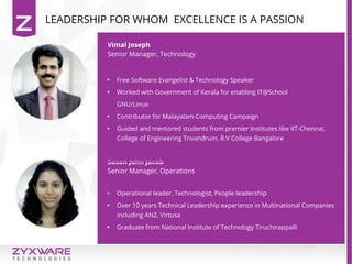Vimal Joseph
Senior Manager, Technology
Susan John Jacob
Senior Manager, Operations

Free Software Evangelist & Technology Speaker

Worked with Government of Kerala for enabling IT@School
GNU/Linux

Contributor for Malayalam Computing Campaign

Guided and mentored students from premier Institutes like IIT-Chennai,
College of Engineering Trivandrum, R.V College Bangalore

Operational leader, Technologist, People leadership

Over 10 years Technical Leadership experience in Multinational Companies
including ANZ, Virtusa

Graduate from National Institute of Technology Tiruchirappalli
LEADERSHIP FOR WHOM EXCELLENCE IS A PASSION
 