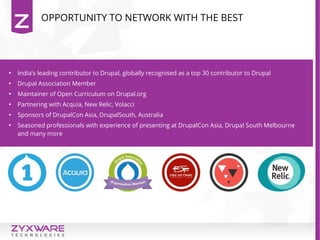 OPPORTUNITY TO NETWORK WITH THE BEST

India’s leading contributor to Drupal, globally recognised as a top 30 contributor to Drupal

Drupal Association Member

Maintainer of Open Curriculum on Drupal.org

Partnering with Acquia, New Relic, Volacci

Sponsors of DrupalCon Asia, DrupalSouth, Australia

Seasoned professionals with experience of presenting at DrupalCon Asia, Drupal South Melbourne
and many more
 
