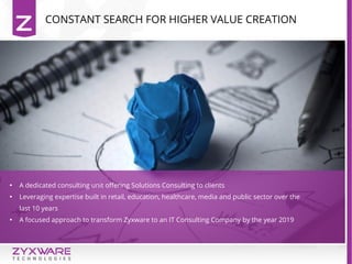 CONSTANT SEARCH FOR HIGHER VALUE CREATION

A dedicated consulting unit offering Solutions Consulting to clients

Leveraging expertise built in retail, education, healthcare, media and public sector over the
last 10 years

A focused approach to transform Zyxware to an IT Consulting Company by the year 2019
 