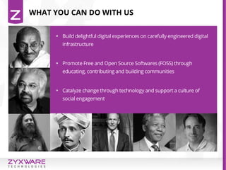 WHAT YOU CAN DO WITH US

Build delightful digital experiences on carefully engineered digital
infrastructure

Promote Free and Open Source Softwares (FOSS) through
educating, contributing and building communities

Catalyze change through technology and support a culture of
social engagement
 