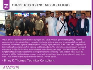 “As an on-site Technical Consultant on a project for a Saudi Arabian government agency, I had the
opportunity to interact with highly competent technical and management professionals from multiple
countries. We worked together to rapidly build the digital platform and at the same time competed on
technical implementation, defect tracking and QA standards. The interactions tremendously increased
my standard of professionalism and confidence. Contributing to a project that was important to the
Kingdom of Saudi Arabia’s economic revival plan remains something I take pride in. Also, it was my
chance to fulfill a childhood dream - to go on an airline - and I was able to accomplish this many times
over. I was able to visit multiple countries within a 3 month period.
- Binny K. Thomas, Technical Consultant
CHANCE TO EXPERIENCE GLOBAL CULTURES
 