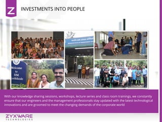 With our knowledge sharing sessions, workshops, lecture series and class room trainings, we constantly
ensure that our engineers and the management professionals stay updated with the latest technological
innovations and are groomed to meet the changing demands of the corporate world
INVESTMENTS INTO PEOPLE
 