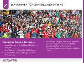 ENVIRONMENT OF LEARNING AND SHARING
INTERNATIONAL WORK
exposure...
INTERNATIONAL WORK
exposure...
Supporting Community Events

Bronze Sponsor of Drupal South, Melbourne,
Australia

Silver Sponsor of Drupal Camp, Bangalore

Sponsor of DrupalGov at Drupal ConAsia
2016, Mumbai

Promoting Trainings & Workshops at premier
institutions like IIT Chennai, R. V. College
Bangalore, College of Engineering
Trivandrum, Government Engineering College
Thrissur
 