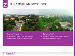 BE IN A MAJOR INDUSTRY CLUSTER

Zyxware, Trivandrum

At Technopark, India’s first and greenest I.T
park with over 50,000 IT Professionals

Zyxware, Kochi

Office Located at Padamugal, 2 kms from
Infopark, Kakkanad, Kochi
 