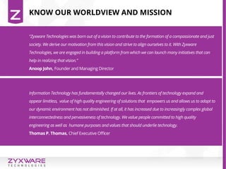 Information Technology has fundamentally changed our lives. As frontiers of technology expand and
appear limitless, value of high quality engineering of solutions that empowers us and allows us to adapt to
our dynamic environment has not diminished. If at all, it has increased due to increasingly complex global
interconnectedness and pervasiveness of technology. We value people committed to high quality
engineering as well as humane purposes and values that should underlie technology.
Thomas P. Thomas, Chief Executive Officer
“Zyxware Technologies was born out of a vision to contribute to the formation of a compassionate and just
society. We derive our motivation from this vision and strive to align ourselves to it. With Zyxware
Technologies, we are engaged in building a platform from which we can launch many initiatives that can
help in realizing that vision.”
Anoop John, Founder and Managing Director
KNOW OUR WORLDVIEW AND MISSION
 
