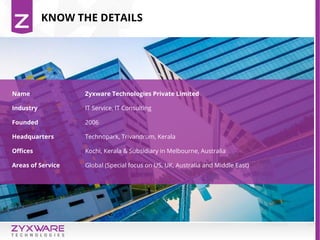 KNOW THE DETAILS
Name Zyxware Technologies Private Limited
Industry IT Service, IT Consulting
Founded 2006
Headquarters Technopark, Trivandrum, Kerala
Offices Kochi, Kerala & Subsidiary in Melbourne, Australia
Areas of Service Global (Special focus on US, UK, Australia and Middle East)
 